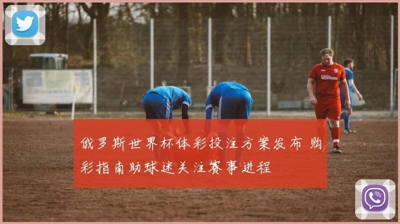 俄罗斯世界杯体彩投注方案发布 购彩指南助球迷关注赛事进程
