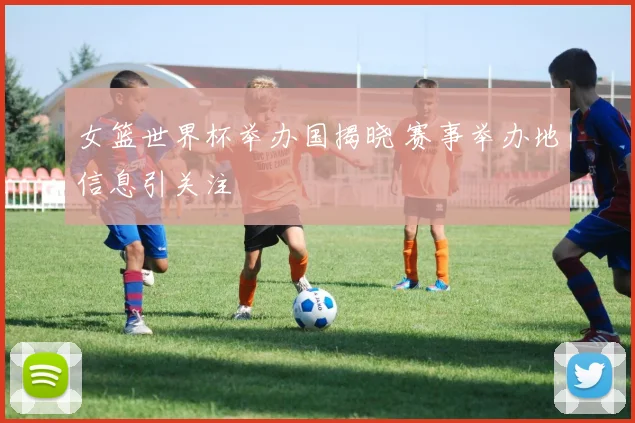女篮世界杯举办国揭晓 赛事举办地信息引关注