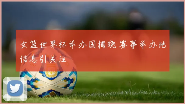 女篮世界杯举办国揭晓 赛事举办地信息引关注