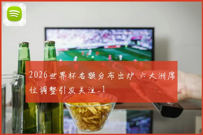 2026世界杯名额分布出炉 六大洲席位调整引发关注_1