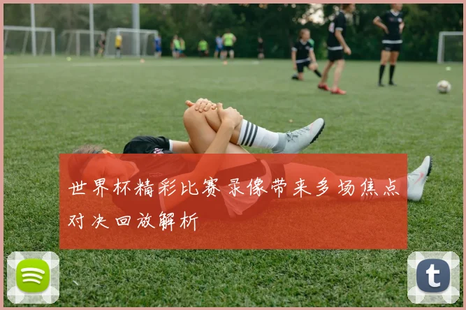 世界杯精彩比赛录像带来多场焦点对决回放解析