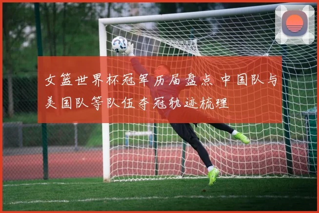 女篮世界杯冠军历届盘点 中国队与美国队等队伍夺冠轨迹梳理