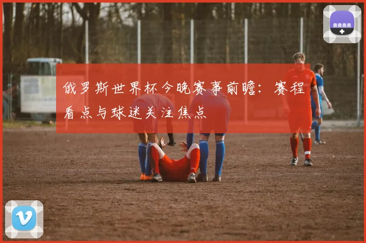俄罗斯世界杯今晚赛事前瞻：赛程看点与球迷关注焦点