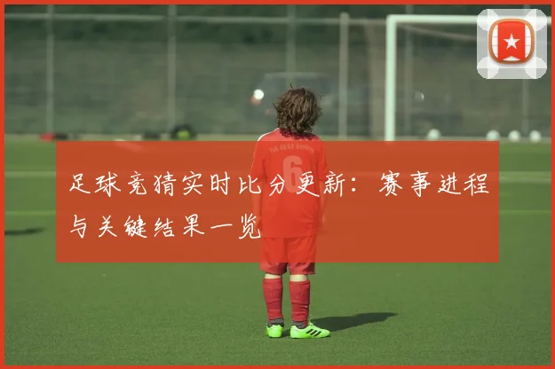 足球竞猜实时比分更新:赛事进程与关键结果一览