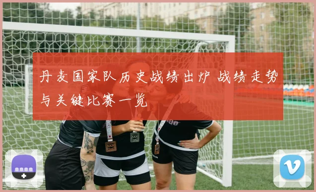 丹麦国家队历史战绩出炉 战绩走势与关键比赛一览