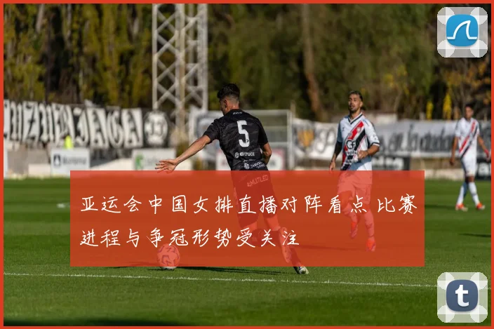 亚运会中国女排直播对阵看点 比赛进程与争冠形势受关注