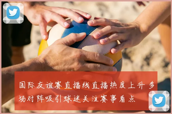 国际友谊赛直播线直播热度上升 多场对阵吸引球迷关注赛事看点