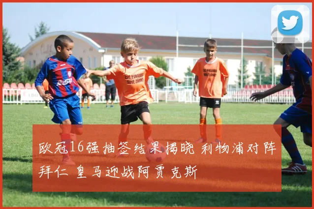 欧冠16强抽签结果揭晓 利物浦对阵拜仁 皇马迎战阿贾克斯