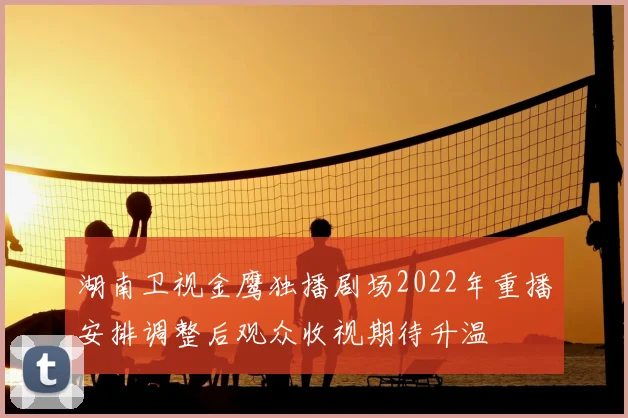 湖南卫视金鹰独播剧场2022年重播安排调整后观众收视期待升温