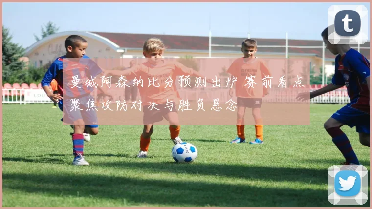 曼城阿森纳比分预测出炉 赛前看点聚焦攻防对决与胜负悬念