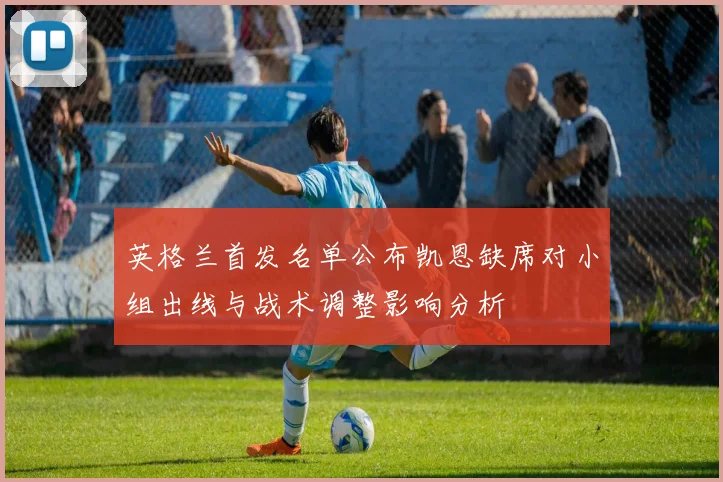 英格兰首发名单公布凯恩缺席对小组出线与战术调整影响分析