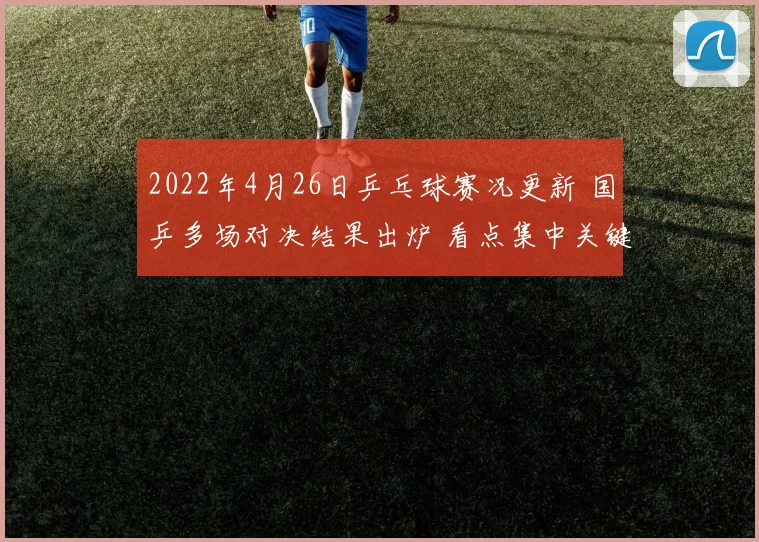 2022年4月26日乒乓球赛况更新 国乒多场对决结果出炉 看点集中关键轮次表现