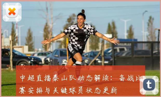 中超直播泰山队动态解读：备战比赛安排与关键球员状态更新