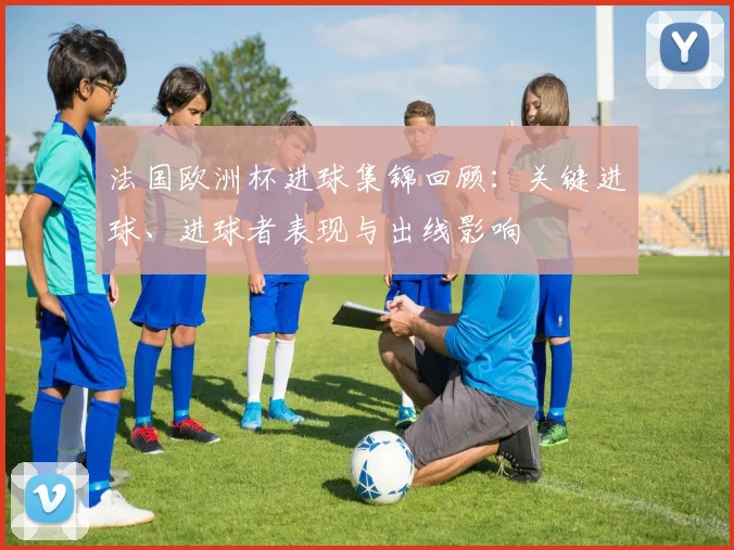 法国欧洲杯进球集锦回顾：关键进球、进球者表现与出线影响