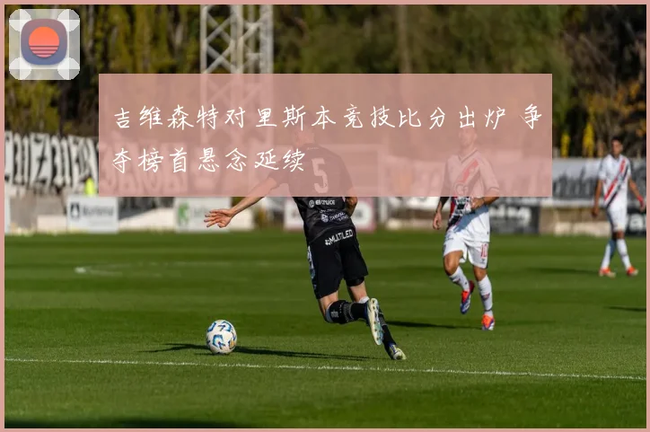 吉维森特对里斯本竞技比分出炉 争夺榜首悬念延续