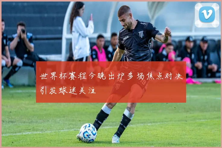 世界杯赛程今晚出炉多场焦点对决引发球迷关注