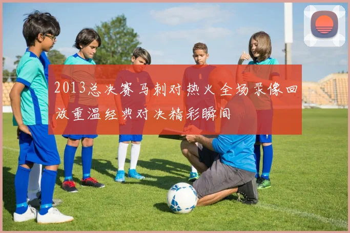 2013总决赛马刺对热火全场录像回放重温经典对决精彩瞬间