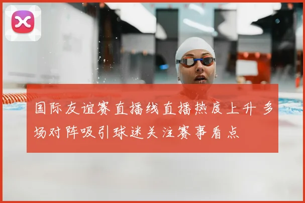 国际友谊赛直播线直播热度上升 多场对阵吸引球迷关注赛事看点