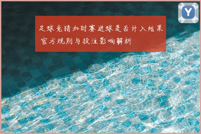 足球竞猜加时赛进球是否计入结果 官方规则与投注影响解析