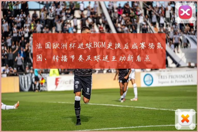 法国欧洲杯进球BGM更换后成赛场氛围、转播节奏及球迷互动新看点