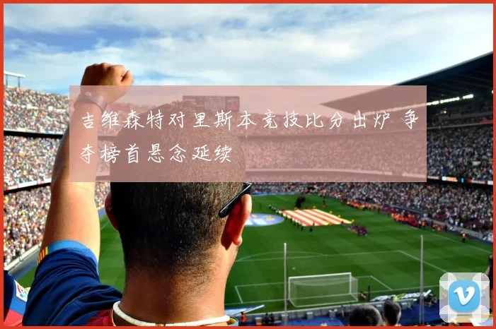 吉维森特对里斯本竞技比分出炉 争夺榜首悬念延续