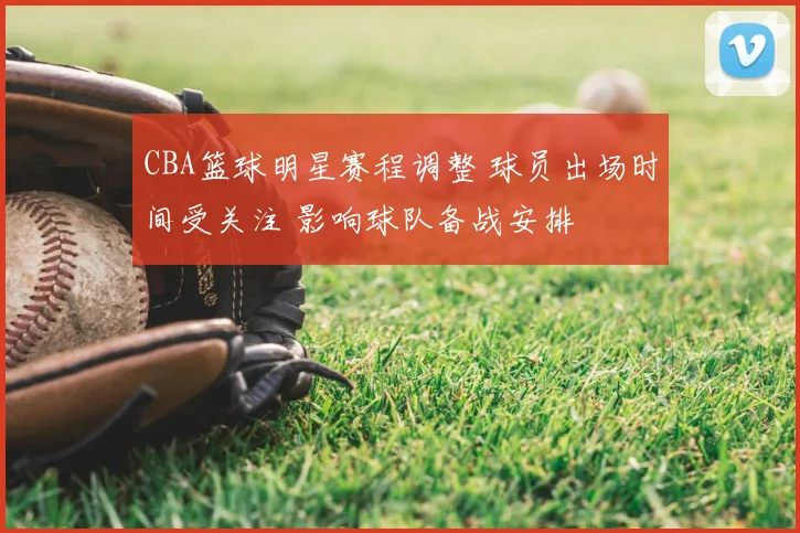 CBA篮球明星赛程调整 球员出场时间受关注 影响球队备战安排