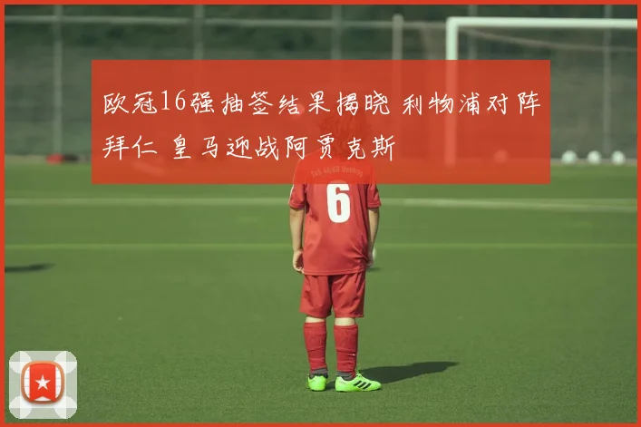 欧冠16强抽签结果揭晓 利物浦对阵拜仁 皇马迎战阿贾克斯