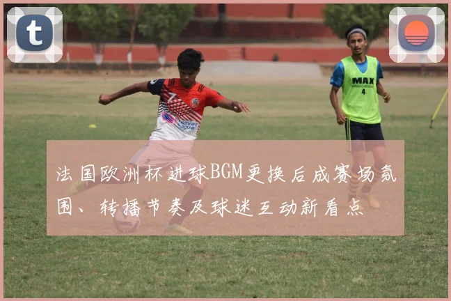 法国欧洲杯进球BGM更换后成赛场氛围、转播节奏及球迷互动新看点