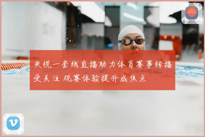 央视一套线直播助力体育赛事转播受关注 观赛体验提升成焦点