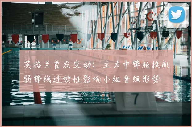 英格兰首发变动：主力中锋轮换削弱锋线连续性影响小组晋级形势