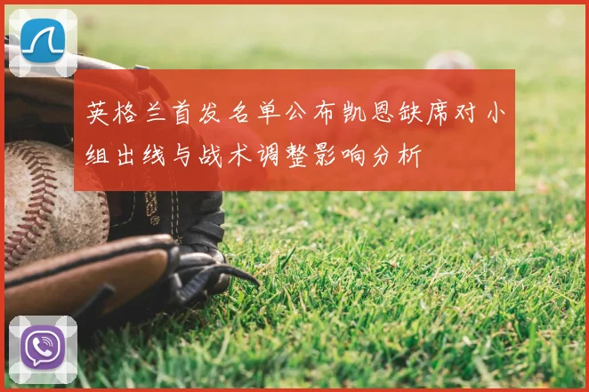 英格兰首发名单公布凯恩缺席对小组出线与战术调整影响分析