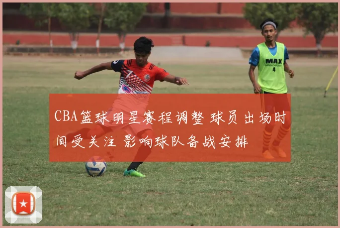 CBA篮球明星赛程调整 球员出场时间受关注 影响球队备战安排