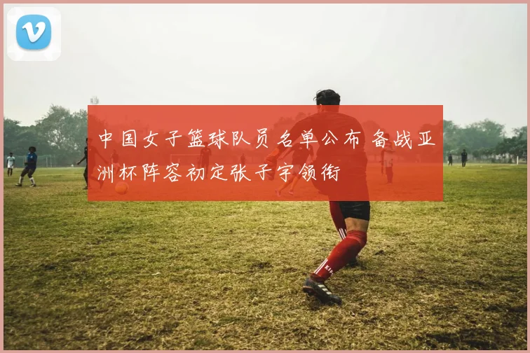 中国女子篮球队员名单公布 备战亚洲杯阵容初定张子宇领衔