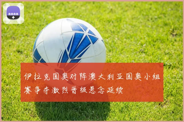 伊拉克国奥对阵澳大利亚国奥小组赛争夺激烈晋级悬念延续