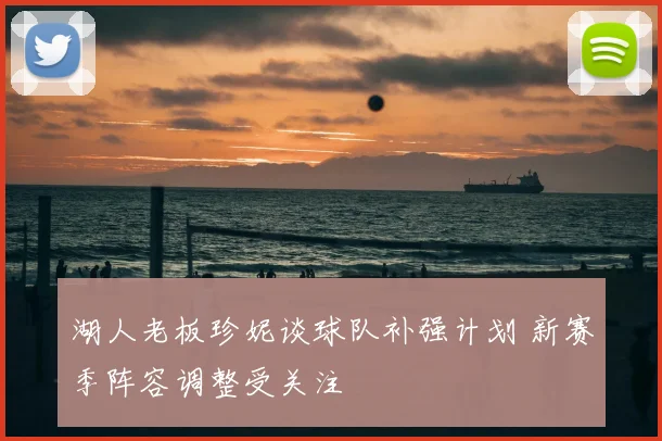湖人老板珍妮谈球队补强计划 新赛季阵容调整受关注