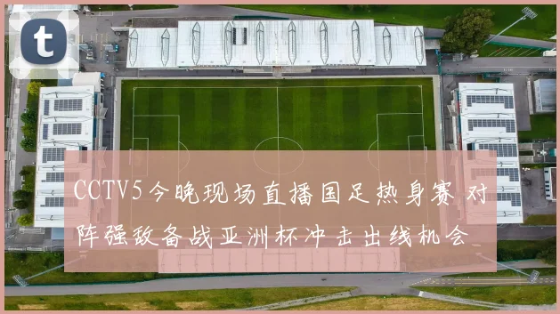 CCTV5今晚现场直播国足热身赛 对阵强敌备战亚洲杯冲击出线机会