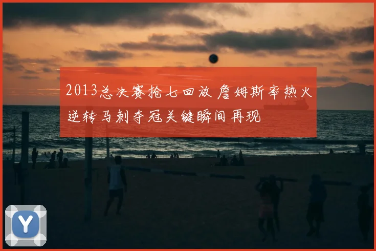 2013总决赛抢七回放 詹姆斯率热火逆转马刺夺冠关键瞬间再现