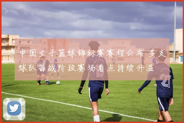 中国女子篮球锦标赛赛程公布 多支球队备战阶段赛场看点持续升温