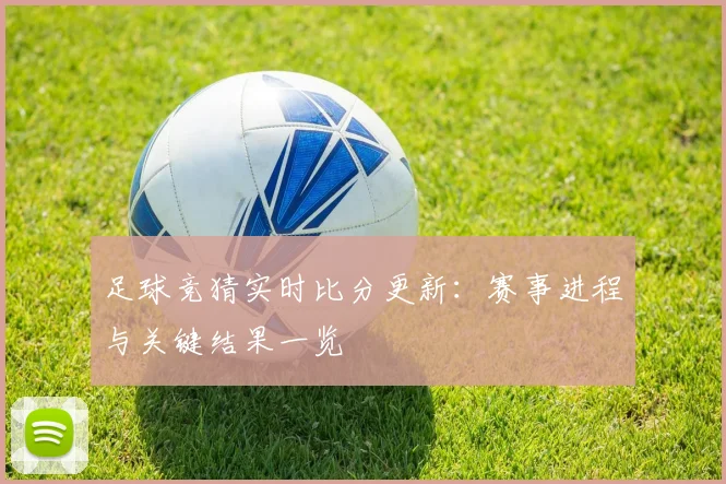 足球竞猜实时比分更新：赛事进程与关键结果一览
