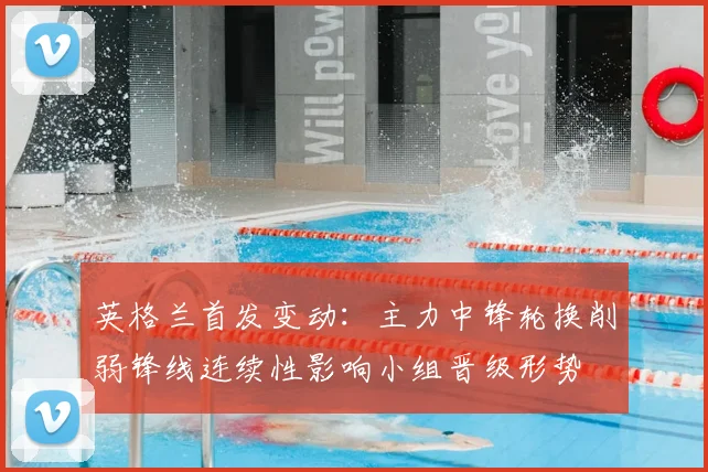 英格兰首发变动：主力中锋轮换削弱锋线连续性影响小组晋级形势